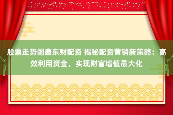 股票走势图鑫东财配资 揭秘配资营销新策略：高效利用资金，实现财富增值最大化