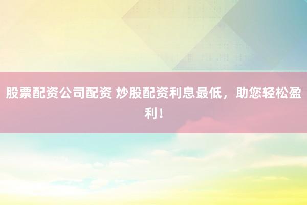 股票配资公司配资 炒股配资利息最低，助您轻松盈利！
