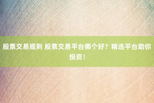 股票交易规则 股票交易平台哪个好？精选平台助你投资！