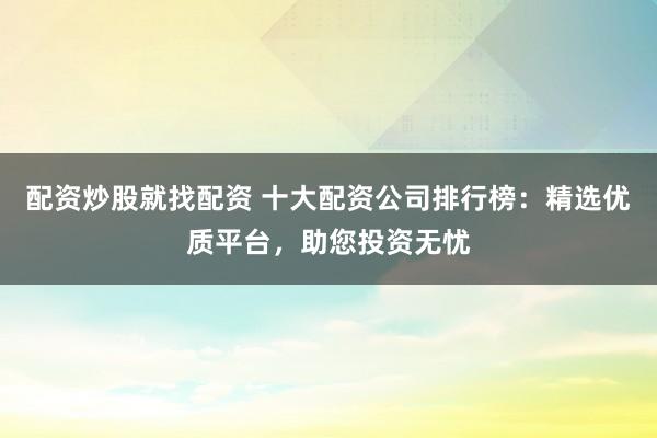 配资炒股就找配资 十大配资公司排行榜：精选优质平台，助您投资无忧