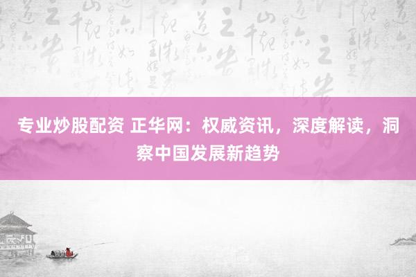 专业炒股配资 正华网：权威资讯，深度解读，洞察中国发展新趋势