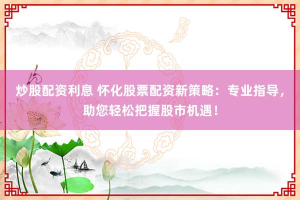炒股配资利息 怀化股票配资新策略：专业指导，助您轻松把握股市机遇！