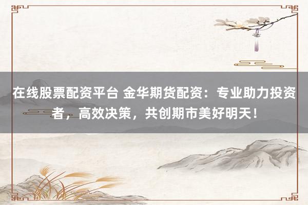在线股票配资平台 金华期货配资：专业助力投资者，高效决策，共创期市美好明天！