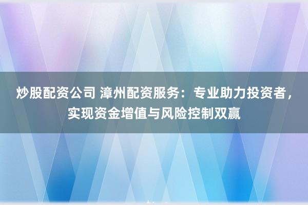 炒股配资公司 漳州配资服务：专业助力投资者，实现资金增值与风险控制双赢