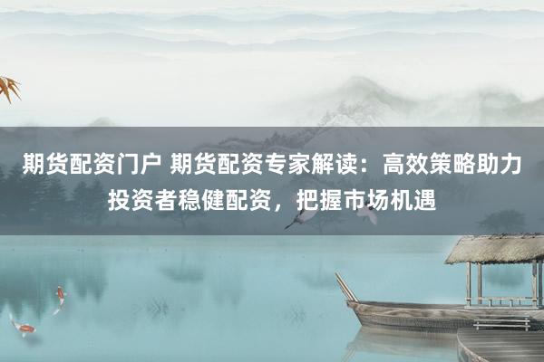 期货配资门户 期货配资专家解读：高效策略助力投资者稳健配资，把握市场机遇