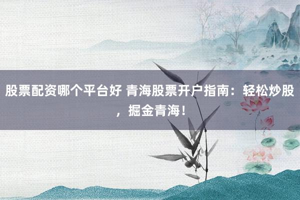 股票配资哪个平台好 青海股票开户指南：轻松炒股，掘金青海！