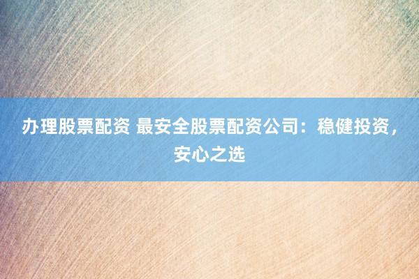办理股票配资 最安全股票配资公司：稳健投资，安心之选