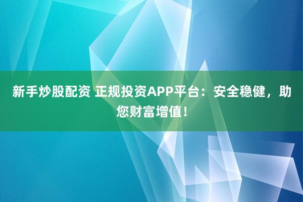 新手炒股配资 正规投资APP平台：安全稳健，助您财富增值！
