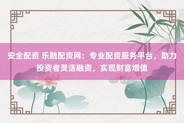 安全配资 乐融配资网：专业配资服务平台，助力投资者灵活融资，实现财富增值