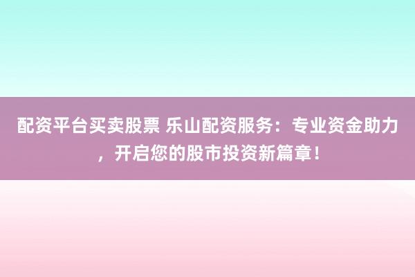配资平台买卖股票 乐山配资服务：专业资金助力，开启您的股市投资新篇章！