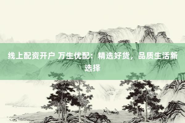 线上配资开户 万生优配：精选好货，品质生活新选择