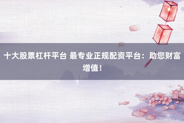 十大股票杠杆平台 最专业正规配资平台：助您财富增值！