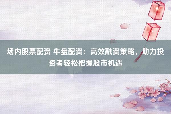场内股票配资 牛盘配资：高效融资策略，助力投资者轻松把握股市机遇