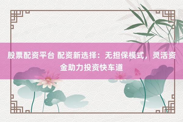 股票配资平台 配资新选择：无担保模式，灵活资金助力投资快车道