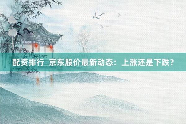 配资排行  京东股价最新动态：上涨还是下跌？
