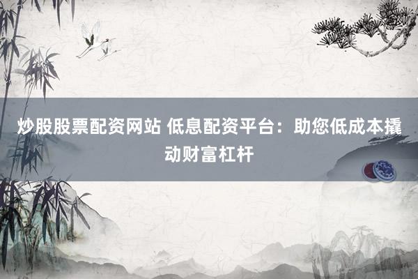 炒股股票配资网站 低息配资平台：助您低成本撬动财富杠杆
