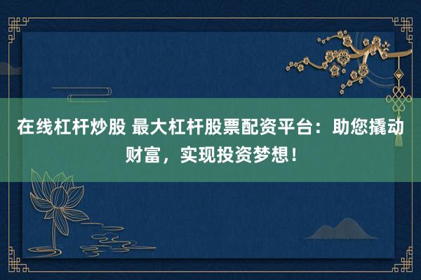 在线杠杆炒股 最大杠杆股票配资平台：助您撬动财富，实现投资梦想！