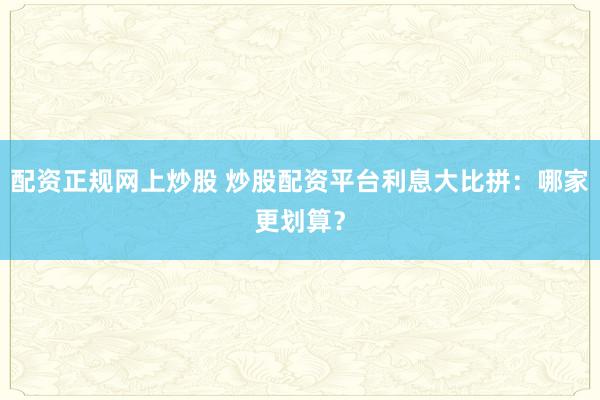 配资正规网上炒股 炒股配资平台利息大比拼：哪家更划算？