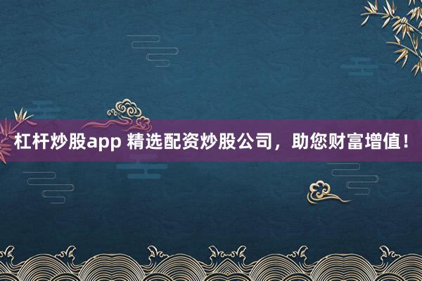 杠杆炒股app 精选配资炒股公司，助您财富增值！