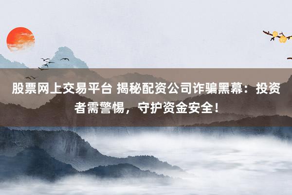 股票网上交易平台 揭秘配资公司诈骗黑幕：投资者需警惕，守护资金安全！