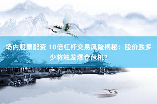 场内股票配资 10倍杠杆交易风险揭秘：股价跌多少将触发爆仓危机？