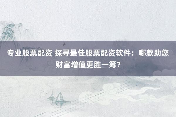 专业股票配资 探寻最佳股票配资软件：哪款助您财富增值更胜一筹？