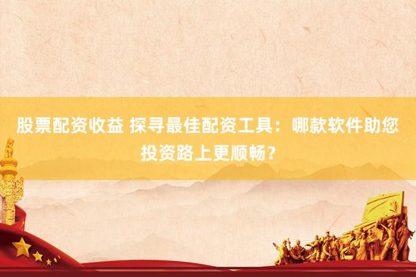 股票配资收益 探寻最佳配资工具：哪款软件助您投资路上更顺畅？