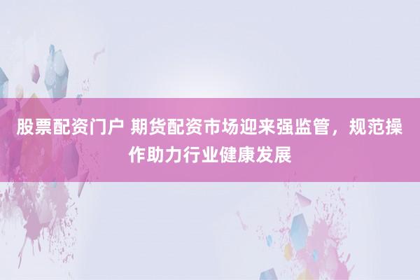 股票配资门户 期货配资市场迎来强监管，规范操作助力行业健康发展