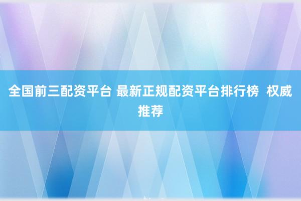 全国前三配资平台 最新正规配资平台排行榜  权威推荐