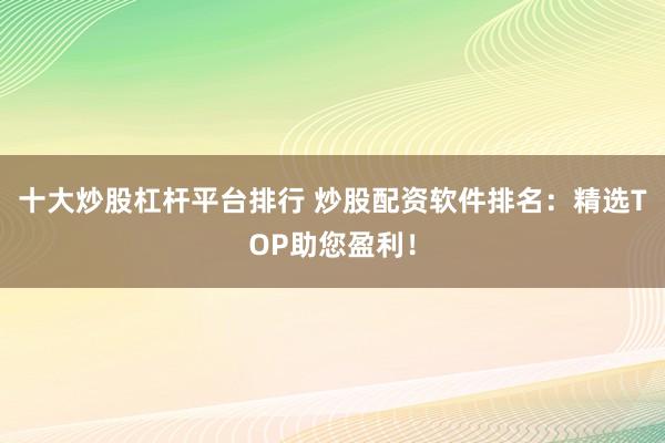 十大炒股杠杆平台排行 炒股配资软件排名：精选TOP助您盈利！