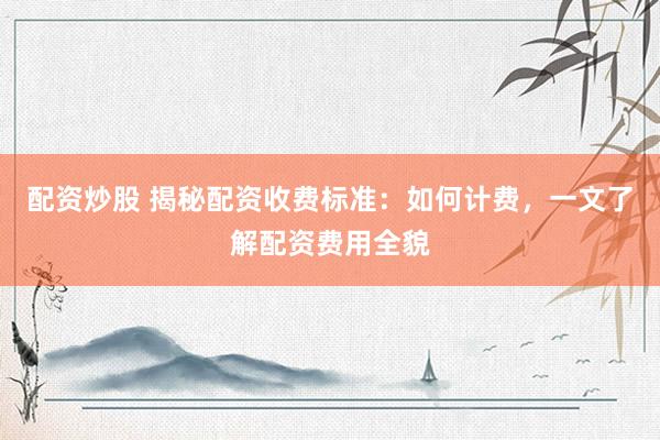 配资炒股 揭秘配资收费标准：如何计费，一文了解配资费用全貌