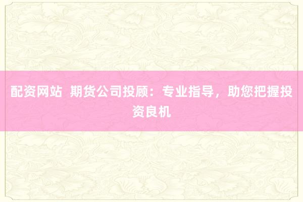 配资网站  期货公司投顾：专业指导，助您把握投资良机