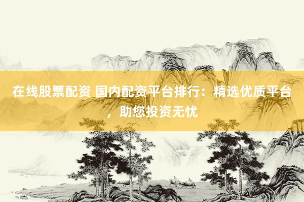 在线股票配资 国内配资平台排行：精选优质平台，助您投资无忧