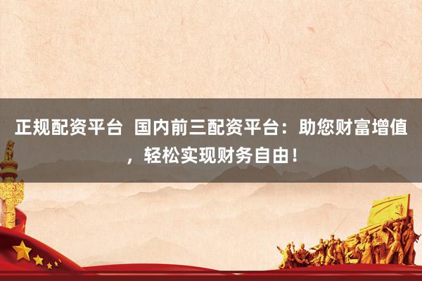 正规配资平台  国内前三配资平台：助您财富增值，轻松实现财务自由！