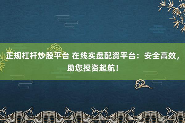 正规杠杆炒股平台 在线实盘配资平台：安全高效，助您投资起航！