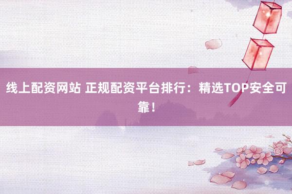 线上配资网站 正规配资平台排行：精选TOP安全可靠！