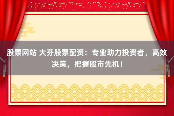 股票网站 大芬股票配资：专业助力投资者，高效决策，把握股市先机！
