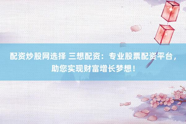 配资炒股网选择 三想配资：专业股票配资平台，助您实现财富增长梦想！