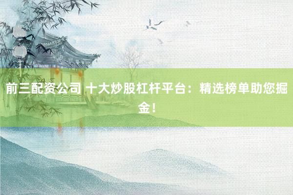 前三配资公司 十大炒股杠杆平台：精选榜单助您掘金！