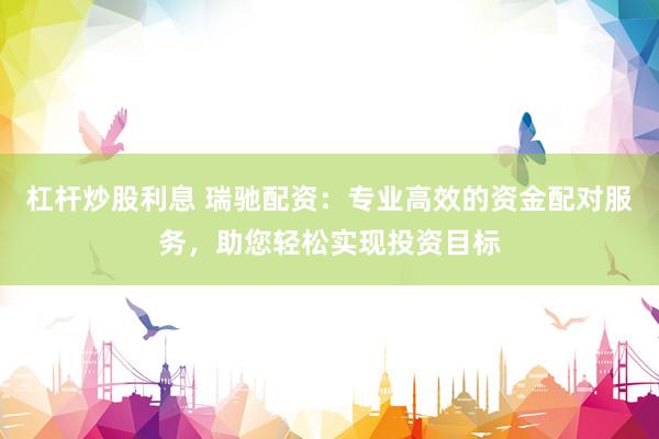 杠杆炒股利息 瑞驰配资：专业高效的资金配对服务，助您轻松实现投资目标