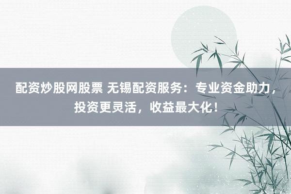 配资炒股网股票 无锡配资服务：专业资金助力，投资更灵活，收益最大化！