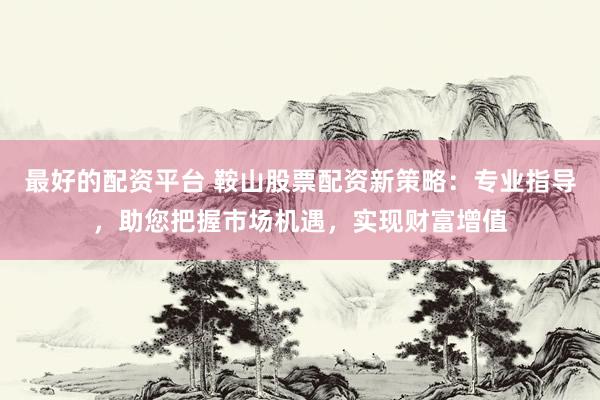 最好的配资平台 鞍山股票配资新策略：专业指导，助您把握市场机遇，实现财富增值