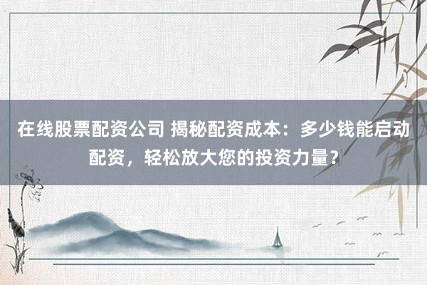 在线股票配资公司 揭秘配资成本：多少钱能启动配资，轻松放大您的投资力量？