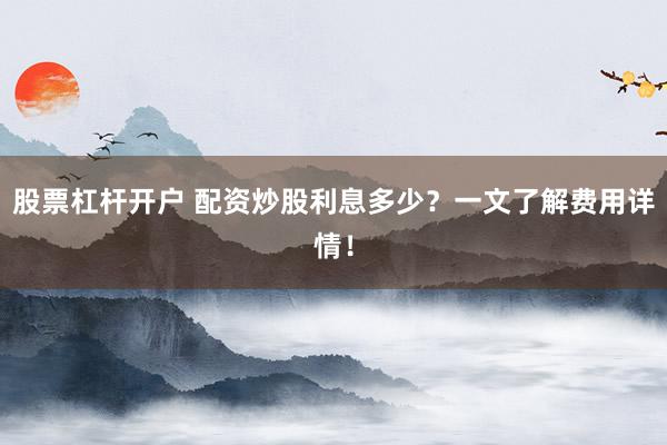 股票杠杆开户 配资炒股利息多少？一文了解费用详情！