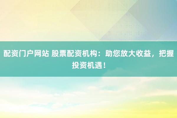 配资门户网站 股票配资机构：助您放大收益，把握投资机遇！