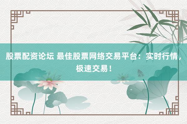 股票配资论坛 最佳股票网络交易平台：实时行情，极速交易！