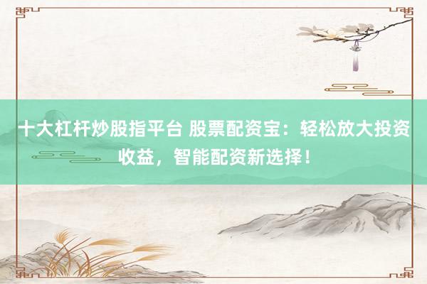 十大杠杆炒股指平台 股票配资宝：轻松放大投资收益，智能配资新选择！