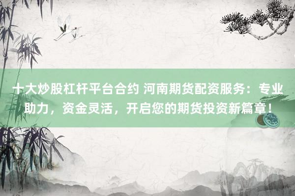十大炒股杠杆平台合约 河南期货配资服务：专业助力，资金灵活，开启您的期货投资新篇章！