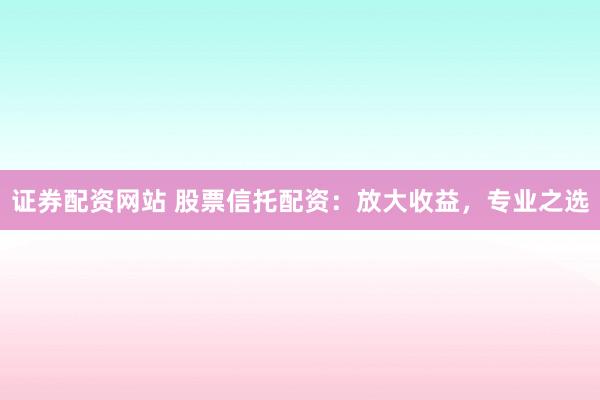 证券配资网站 股票信托配资:放大收益,专业之选