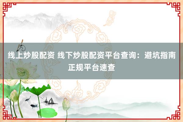 线上炒股配资 线下炒股配资平台查询：避坑指南正规平台速查